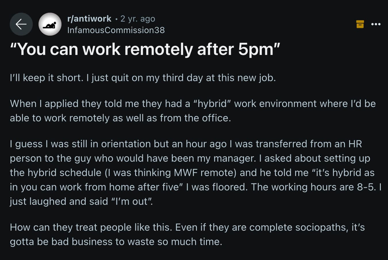 screenshot - rantiwork 2 yr. ago InfamousCommission38 "You can work remotely after 5pm" I'll keep it short. I just quit on my third day at this new job. When I applied they told me they had a "hybrid" work environment where I'd be able to work remotely as